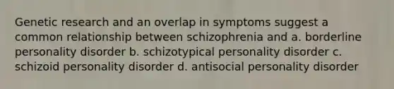 Genetic research and an overlap in symptoms suggest a common relationship between schizophrenia and a. borderline personality disorder b. schizotypical personality disorder c. schizoid personality disorder d. antisocial personality disorder