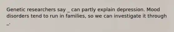 Genetic researchers say _ can partly explain depression. Mood disorders tend to run in families, so we can investigate it through _.