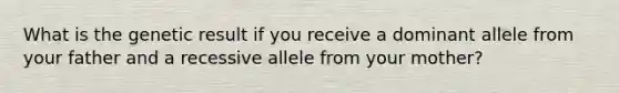 What is the genetic result if you receive a dominant allele from your father and a recessive allele from your mother?