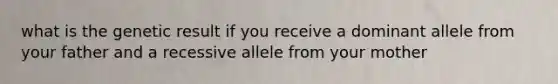 what is the genetic result if you receive a dominant allele from your father and a recessive allele from your mother