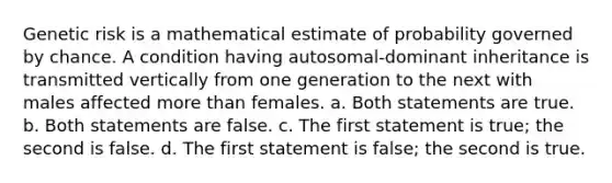 Genetic risk is a mathematical estimate of probability governed by chance. A condition having autosomal-dominant inheritance is transmitted vertically from one generation to the next with males affected more than females. a. Both statements are true. b. Both statements are false. c. The first statement is true; the second is false. d. The first statement is false; the second is true.