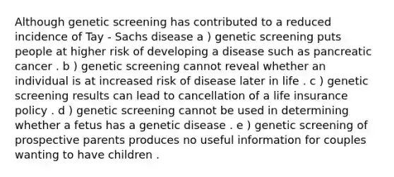 Although genetic screening has contributed to a reduced incidence of Tay - Sachs disease a ) genetic screening puts people at higher risk of developing a disease such as pancreatic cancer . b ) genetic screening cannot reveal whether an individual is at increased risk of disease later in life . c ) genetic screening results can lead to cancellation of a life insurance policy . d ) genetic screening cannot be used in determining whether a fetus has a genetic disease . e ) genetic screening of prospective parents produces no useful information for couples wanting to have children .