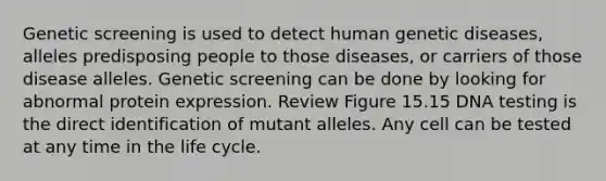 Genetic screening is used to detect human genetic diseases, alleles predisposing people to those diseases, or carriers of those disease alleles. Genetic screening can be done by looking for abnormal protein expression. Review Figure 15.15 DNA testing is the direct identification of mutant alleles. Any cell can be tested at any time in the life cycle.