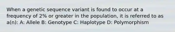 When a genetic sequence variant is found to occur at a frequency of 2% or greater in the population, it is referred to as a(n): A: Allele B: Genotype C: Haplotype D: Polymorphism