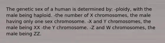 The genetic sex of a human is determined by: -ploidy, with the male being haploid. -the number of X chromosomes, the male having only one sex chromosome. -X and Y chromosomes, the male being XX -the Y chromosome. -Z and W chromosomes, the male being ZZ.