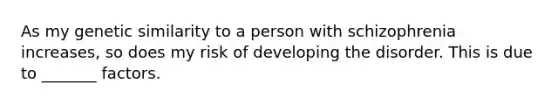 As my genetic similarity to a person with schizophrenia increases, so does my risk of developing the disorder. This is due to _______ factors.