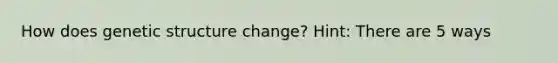 How does genetic structure change? Hint: There are 5 ways