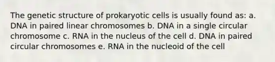 The genetic structure of prokaryotic cells is usually found as: a. DNA in paired linear chromosomes b. DNA in a single circular chromosome c. RNA in the nucleus of the cell d. DNA in paired circular chromosomes e. RNA in the nucleoid of the cell