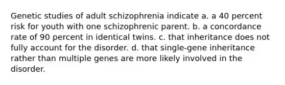 Genetic studies of adult schizophrenia indicate a. a 40 percent risk for youth with one schizophrenic parent. b. a concordance rate of 90 percent in identical twins. c. that inheritance does not fully account for the disorder. d. that single-gene inheritance rather than multiple genes are more likely involved in the disorder.