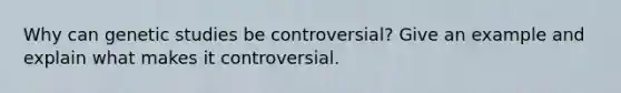 Why can genetic studies be controversial? Give an example and explain what makes it controversial.