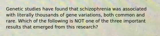 Genetic studies have found that schizophrenia was associated with literally thousands of gene variations, both common and rare. Which of the following is NOT one of the three important results that emerged from this research?