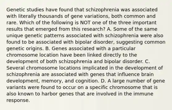 Genetic studies have found that schizophrenia was associated with literally thousands of gene variations, both common and rare. Which of the following is NOT one of the three important results that emerged from this research? A. Some of the same unique genetic patterns associated with schizophrenia were also found to be associated with bipolar disorder, suggesting common genetic origins. B. Genes associated with a particular chromosome location have been linked directly to the development of both schizophrenia and bipolar disorder. C. Several chromosome locations implicated in the development of schizophrenia are associated with genes that influence brain development, memory, and cognition. D. A large number of gene variants were found to occur on a specific chromosome that is also known to harbor genes that are involved in the immune response.