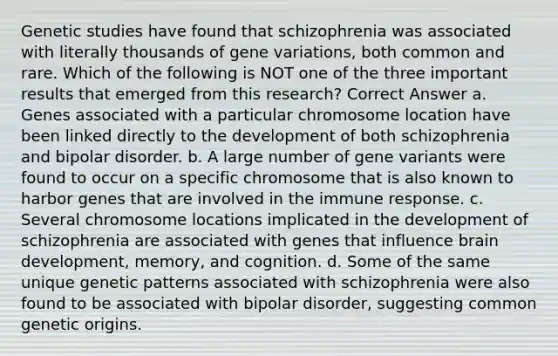 Genetic studies have found that schizophrenia was associated with literally thousands of gene variations, both common and rare. Which of the following is NOT one of the three important results that emerged from this research? Correct Answer a. Genes associated with a particular chromosome location have been linked directly to the development of both schizophrenia and bipolar disorder. b. A large number of gene variants were found to occur on a specific chromosome that is also known to harbor genes that are involved in the immune response. c. Several chromosome locations implicated in the development of schizophrenia are associated with genes that influence brain development, memory, and cognition. d. Some of the same unique genetic patterns associated with schizophrenia were also found to be associated with bipolar disorder, suggesting common genetic origins.