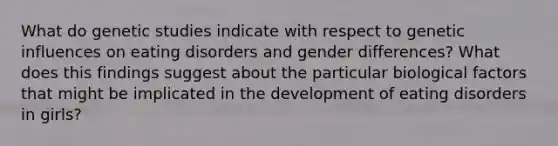 What do genetic studies indicate with respect to genetic influences on eating disorders and gender differences? What does this findings suggest about the particular biological factors that might be implicated in the development of eating disorders in girls?