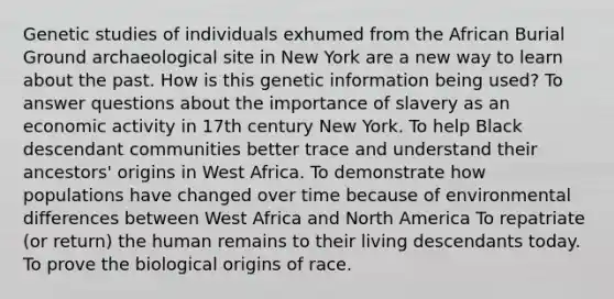 Genetic studies of individuals exhumed from the African Burial Ground archaeological site in New York are a new way to learn about the past. How is this genetic information being used? To answer questions about the importance of slavery as an economic activity in 17th century New York. To help Black descendant communities better trace and understand their ancestors' origins in West Africa. To demonstrate how populations have changed over time because of environmental differences between West Africa and North America To repatriate (or return) the human remains to their living descendants today. To prove the biological origins of race.