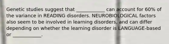 Genetic studies suggest that ____________ can account for 60% of the variance in READING disorders. NEUROBIOLOGICAL factors also seem to be involved in learning disorders, and can differ depending on whether the learning disorder is LANGUAGE-based or ____________.