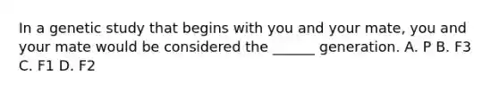 In a genetic study that begins with you and your mate, you and your mate would be considered the ______ generation. A. P B. F3 C. F1 D. F2