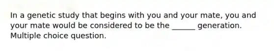 In a genetic study that begins with you and your mate, you and your mate would be considered to be the ______ generation. Multiple choice question.