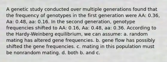 A genetic study conducted over multiple generations found that the frequency of genotypes in the first generation were AA: 0.36, Aa: 0.48, aa: 0.16. In the second generation, genotype frequencies shifted to AA: 0.16, Aa: 0.48, aa: 0.36. According to the Hardy-Weinberg equilibrium, we can assume: a. random mating has altered gene frequencies. b. gene flow has possibly shifted the gene frequencies. c. mating in this population must be nonrandom mating. d. both b. and c.