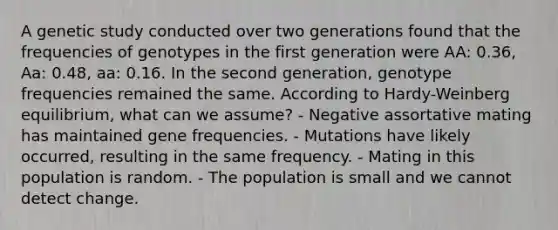 A genetic study conducted over two generations found that the frequencies of genotypes in the first generation were AA: 0.36, Aa: 0.48, aa: 0.16. In the second generation, genotype frequencies remained the same. According to Hardy-Weinberg equilibrium, what can we assume? - Negative assortative mating has maintained gene frequencies. - Mutations have likely occurred, resulting in the same frequency. - Mating in this population is random. - The population is small and we cannot detect change.