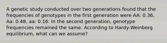 A genetic study conducted over two generations found that the frequencies of genotypes in the first generation were AA: 0.36, Aa: 0.48, aa: 0.16. In the second generation, genotype frequencies remained the same. According to Hardy-Weinberg equilibrium, what can we assume?