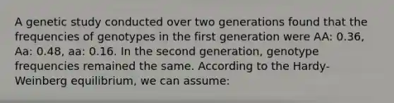 A genetic study conducted over two generations found that the frequencies of genotypes in the first generation were AA: 0.36, Aa: 0.48, aa: 0.16. In the second generation, genotype frequencies remained the same. According to the Hardy-Weinberg equilibrium, we can assume: