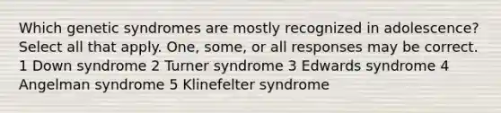 Which genetic syndromes are mostly recognized in adolescence? Select all that apply. One, some, or all responses may be correct. 1 Down syndrome 2 Turner syndrome 3 Edwards syndrome 4 Angelman syndrome 5 Klinefelter syndrome