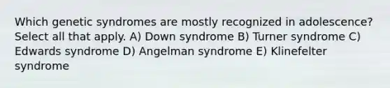 Which genetic syndromes are mostly recognized in adolescence? Select all that apply. A) Down syndrome B) Turner syndrome C) Edwards syndrome D) Angelman syndrome E) Klinefelter syndrome