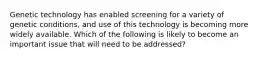 Genetic technology has enabled screening for a variety of genetic conditions, and use of this technology is becoming more widely available. Which of the following is likely to become an important issue that will need to be addressed?