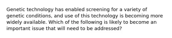 Genetic technology has enabled screening for a variety of genetic conditions, and use of this technology is becoming more widely available. Which of the following is likely to become an important issue that will need to be addressed?