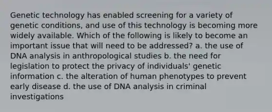 Genetic technology has enabled screening for a variety of genetic conditions, and use of this technology is becoming more widely available. Which of the following is likely to become an important issue that will need to be addressed? a. the use of DNA analysis in anthropological studies b. the need for legislation to protect the privacy of individuals' genetic information c. the alteration of human phenotypes to prevent early disease d. the use of DNA analysis in criminal investigations