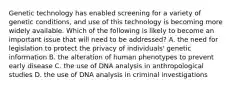 Genetic technology has enabled screening for a variety of genetic conditions, and use of this technology is becoming more widely available. Which of the following is likely to become an important issue that will need to be addressed? A. the need for legislation to protect the privacy of individuals' genetic information B. the alteration of human phenotypes to prevent early disease C. the use of DNA analysis in anthropological studies D. the use of DNA analysis in criminal investigations