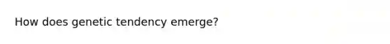 How does genetic tendency emerge?