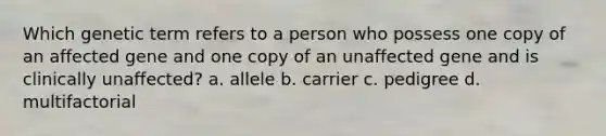 Which genetic term refers to a person who possess one copy of an affected gene and one copy of an unaffected gene and is clinically unaffected? a. allele b. carrier c. pedigree d. multifactorial