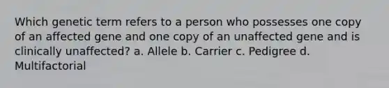 Which genetic term refers to a person who possesses one copy of an affected gene and one copy of an unaffected gene and is clinically unaffected? a. Allele b. Carrier c. Pedigree d. Multifactorial