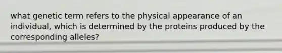 what genetic term refers to the physical appearance of an individual, which is determined by the proteins produced by the corresponding alleles?