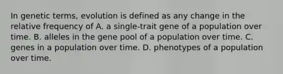 In genetic terms, evolution is defined as any change in the relative frequency of A. a single-trait gene of a population over time. B. alleles in the gene pool of a population over time. C. genes in a population over time. D. phenotypes of a population over time.