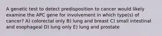 A genetic test to detect predisposition to cancer would likely examine the APC gene for involvement in which type(s) of cancer? A) colorectal only B) lung and breast C) small intestinal and esophageal D) lung only E) lung and prostate