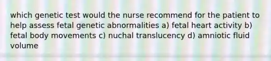 which genetic test would the nurse recommend for the patient to help assess fetal genetic abnormalities a) fetal heart activity b) fetal body movements c) nuchal translucency d) amniotic fluid volume