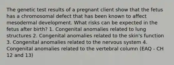 The genetic test results of a pregnant client show that the fetus has a chromosomal defect that has been known to affect mesodermal development. What risks can be expected in the fetus after birth? 1. Congenital anomalies related to lung structures 2. Congenital anomalies related to the skin's function 3. Congenital anomalies related to the <a href='https://www.questionai.com/knowledge/kThdVqrsqy-nervous-system' class='anchor-knowledge'>nervous system</a> 4. Congenital anomalies related to the <a href='https://www.questionai.com/knowledge/ki4fsP39zf-vertebral-column' class='anchor-knowledge'>vertebral column</a> (EAQ - CH 12 and 13)