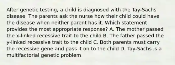 After genetic testing, a child is diagnosed with the Tay-Sachs disease. The parents ask the nurse how their child could have the disease when neither parent has it. Which statement provides the most appropriate response? A. The mother passed the x-linked recessive trait to the child B. The father passed the y-linked recessive trait to the child C. Both parents must carry the recessive gene and pass it on to the child D. Tay-Sachs is a multifactorial genetic problem