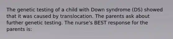 The genetic testing of a child with Down syndrome (DS) showed that it was caused by translocation. The parents ask about further genetic testing. The nurse's BEST response for the parents is: