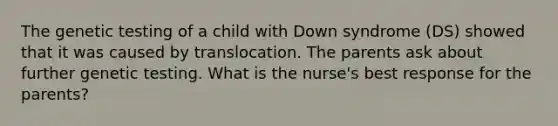 The genetic testing of a child with Down syndrome (DS) showed that it was caused by translocation. The parents ask about further genetic testing. What is the nurse's best response for the parents?