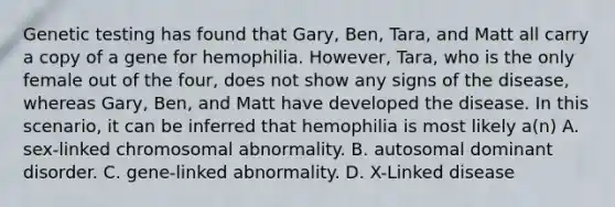 Genetic testing has found that Gary, Ben, Tara, and Matt all carry a copy of a gene for hemophilia. However, Tara, who is the only female out of the four, does not show any signs of the disease, whereas Gary, Ben, and Matt have developed the disease. In this scenario, it can be inferred that hemophilia is most likely a(n) A. sex-linked chromosomal abnormality. B. autosomal dominant disorder. C. gene-linked abnormality. D. X-Linked disease