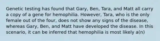 Genetic testing has found that Gary, Ben, Tara, and Matt all carry a copy of a gene for hemophilia. However, Tara, who is the only female out of the four, does not show any signs of the disease, whereas Gary, Ben, and Matt have developed the disease. In this scenario, it can be inferred that hemophilia is most likely a(n)