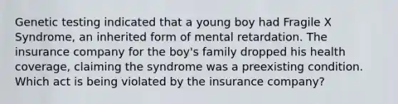 Genetic testing indicated that a young boy had Fragile X Syndrome, an inherited form of mental retardation. The insurance company for the boy's family dropped his health coverage, claiming the syndrome was a preexisting condition. Which act is being violated by the insurance company?