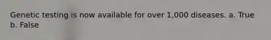 Genetic testing is now available for over 1,000 diseases. a. True b. False