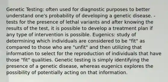 Genetic Testing: often used for diagnostic purposes to better understand one's probability of developing a genetic disease. - tests for the presence of lethal variants and after knowing the results of the test, it is possible to develop a treatment plan if any type of intervention is possible. Eugenics: study of determining which individuals are considered to be "fit" as compared to those who are "unfit" and then utilizing that information to select for the reproduction of individuals that have those "fit" qualities. Genetic testing is simply identifying the presence of a genetic disease, whereas eugenics explores the possibility of potentially acting on that information.