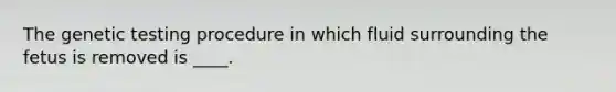 The genetic testing procedure in which fluid surrounding the fetus is removed is ____.