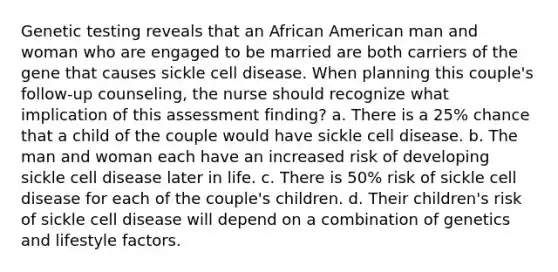 Genetic testing reveals that an African American man and woman who are engaged to be married are both carriers of the gene that causes sickle cell disease. When planning this couple's follow-up counseling, the nurse should recognize what implication of this assessment finding? a. There is a 25% chance that a child of the couple would have sickle cell disease. b. The man and woman each have an increased risk of developing sickle cell disease later in life. c. There is 50% risk of sickle cell disease for each of the couple's children. d. Their children's risk of sickle cell disease will depend on a combination of genetics and lifestyle factors.